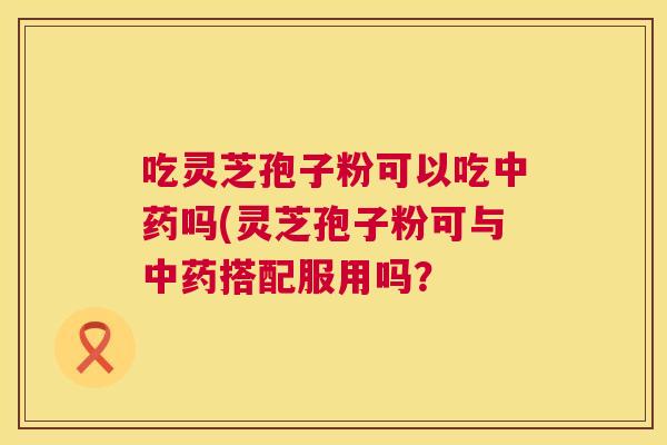 吃灵芝孢子粉可以吃中药吗(灵芝孢子粉可与中药搭配服用吗? 第1张 吃灵芝孢子粉可以吃中药吗(灵芝孢子粉可与中药搭配服用吗? 第1张