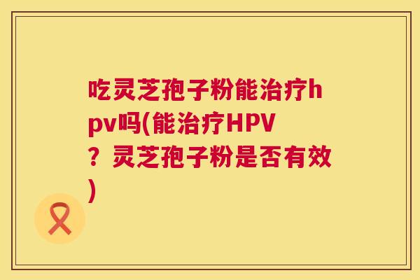 吃灵芝孢子粉能治疗hpv吗(能治疗HPV？灵芝孢子粉是否有效)  第1张