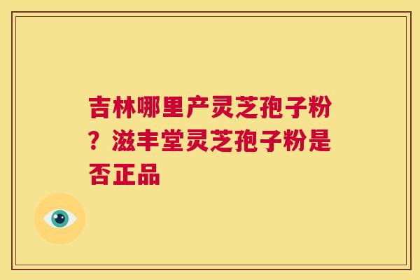 吉林哪里产灵芝孢子粉?滋丰堂灵芝孢子粉是否正品 第1张 吉林哪里产灵芝孢子粉?滋丰堂灵芝孢子粉是否正品 第1张