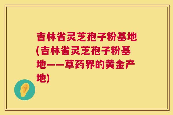 吉林省灵芝孢子粉基地(吉林省灵芝孢子粉基地——草药界的黄金产地)  第1张