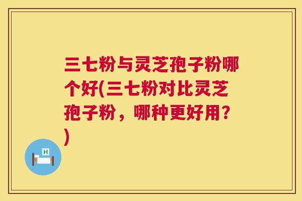 三七粉与灵芝孢子粉哪个好(三七粉对比灵芝孢子粉，哪种更好用？)  第1张