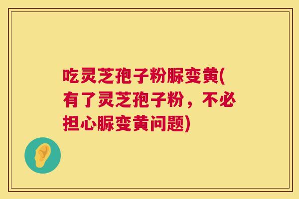 吃灵芝孢子粉脲变黄(有了灵芝孢子粉,不必担心脲变黄问题) 第1张 吃灵芝孢子粉脲变黄(有了灵芝孢子粉,不必担心脲变黄问题) 第1张