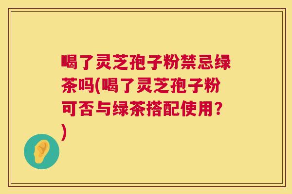 喝了灵芝孢子粉禁忌绿茶吗(喝了灵芝孢子粉可否与绿茶搭配使用?) 第1张 喝了灵芝孢子粉禁忌绿茶吗(喝了灵芝孢子粉可否与绿茶搭配使用?) 第1张