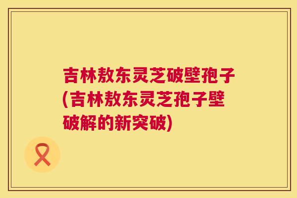 吉林敖东灵芝破壁孢子(吉林敖东灵芝孢子壁破解的新突破) 第1张 吉林敖东灵芝破壁孢子(吉林敖东灵芝孢子壁破解的新突破) 第1张
