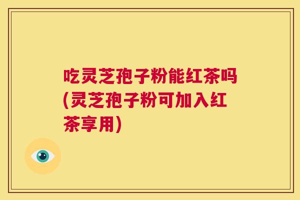 吃灵芝孢子粉能红茶吗(灵芝孢子粉可加入红茶享用) 第1张 吃灵芝孢子粉能红茶吗(灵芝孢子粉可加入红茶享用) 第1张