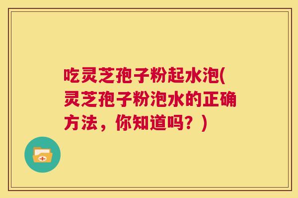 吃灵芝孢子粉起水泡(灵芝孢子粉泡水的正确方法,你知道吗?) 第1张 吃灵芝孢子粉起水泡(灵芝孢子粉泡水的正确方法,你知道吗?) 第1张