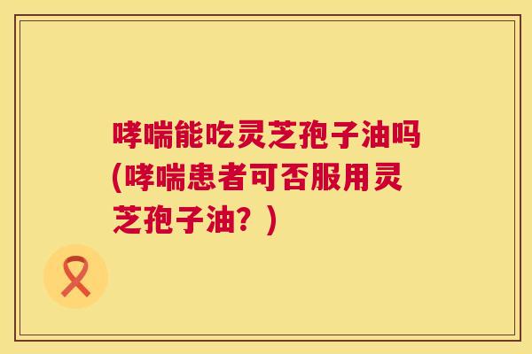 哮喘能吃灵芝孢子油吗(哮喘患者可否服用灵芝孢子油?) 第1张 哮喘能吃灵芝孢子油吗(哮喘患者可否服用灵芝孢子油?) 第1张