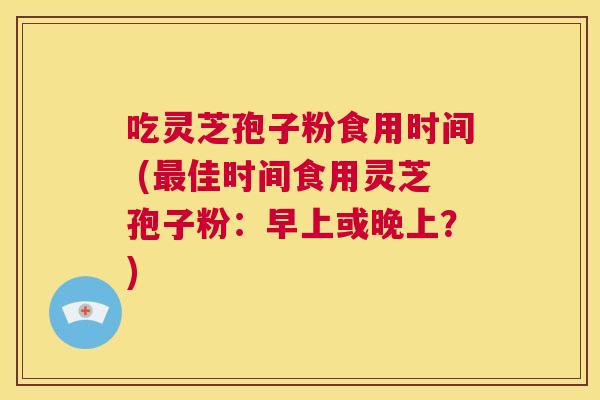吃灵芝孢子粉食用时间 (最佳时间食用灵芝孢子粉:早上或晚上?) 第1张 吃灵芝孢子粉食用时间 (最佳时间食用灵芝孢子粉:早上或晚上?) 第1张