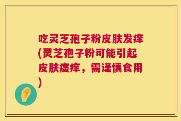 吃灵芝孢子粉皮肤发痒(灵芝孢子粉可能引起皮肤瘙痒,需谨慎食用) 第1张 吃灵芝孢子粉皮肤发痒(灵芝孢子粉可能引起皮肤瘙痒,需谨慎食用) 第1张
