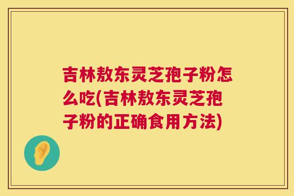 吉林敖东灵芝孢子粉怎么吃(吉林敖东灵芝孢子粉的正确食用方法) 第1张 吉林敖东灵芝孢子粉怎么吃(吉林敖东灵芝孢子粉的正确食用方法) 第1张