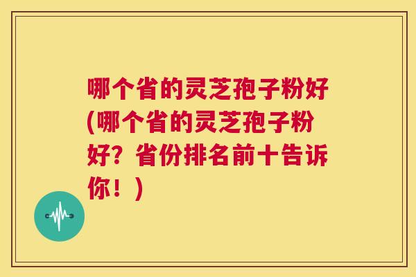 哪个省的灵芝孢子粉好(哪个省的灵芝孢子粉好?省份排名前十告诉你!) 第1张 哪个省的灵芝孢子粉好(哪个省的灵芝孢子粉好?省份排名前十告诉你!) 第1张