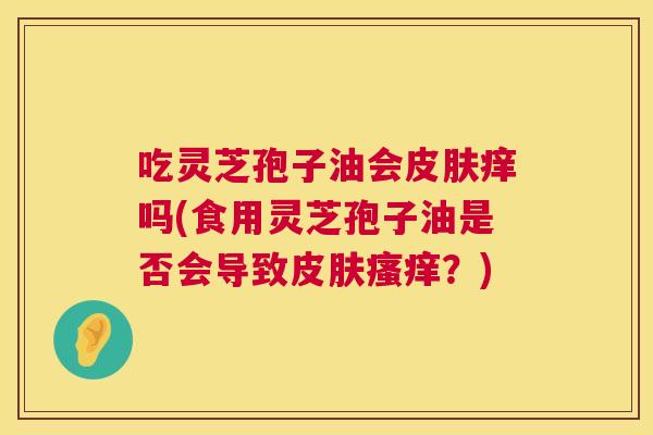吃灵芝孢子油会皮肤痒吗(食用灵芝孢子油是否会导致皮肤瘙痒?) 第1张 吃灵芝孢子油会皮肤痒吗(食用灵芝孢子油是否会导致皮肤瘙痒?) 第1张