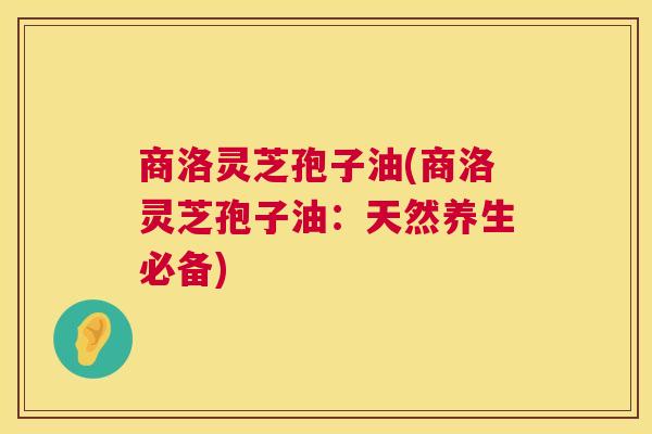商洛灵芝孢子油(商洛灵芝孢子油:天然养生必备) 第1张 商洛灵芝孢子油(商洛灵芝孢子油:天然养生必备) 第1张