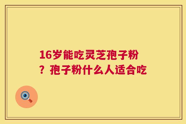 16岁能吃灵芝孢子粉?孢子粉什么人适合吃 第1张 16岁能吃灵芝孢子粉?孢子粉什么人适合吃 第1张