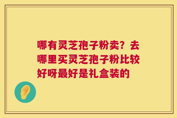 哪有灵芝孢子粉卖?去哪里买灵芝孢子粉比较好呀最好是礼盒装的 第1张 哪有灵芝孢子粉卖?去哪里买灵芝孢子粉比较好呀最好是礼盒装的 第1张