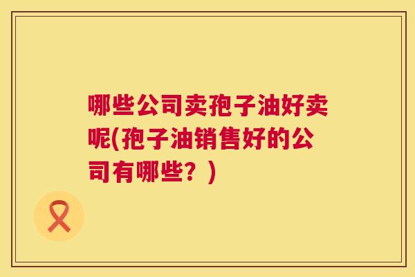 哪些公司卖孢子油好卖呢(孢子油销售好的公司有哪些?) 第1张 哪些公司卖孢子油好卖呢(孢子油销售好的公司有哪些?) 第1张