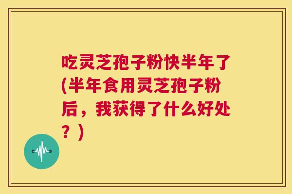 吃灵芝孢子粉快半年了(半年食用灵芝孢子粉后，我获得了什么好处？)  第1张