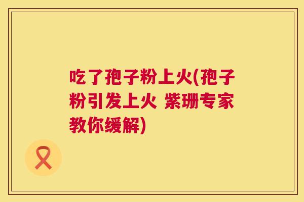 吃了孢子粉上火(孢子粉引发上火 紫珊专家教你缓解) 第1张 吃了孢子粉上火(孢子粉引发上火 紫珊专家教你缓解) 第1张