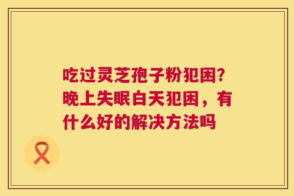 吃过灵芝孢子粉犯困?晚上失眠白天犯困,有什么好的解决方法吗 第1张 吃过灵芝孢子粉犯困?晚上失眠白天犯困,有什么好的解决方法吗 第1张