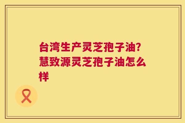 台湾生产灵芝孢子油?慧致源灵芝孢子油怎么样 第1张 台湾生产灵芝孢子油?慧致源灵芝孢子油怎么样 第1张