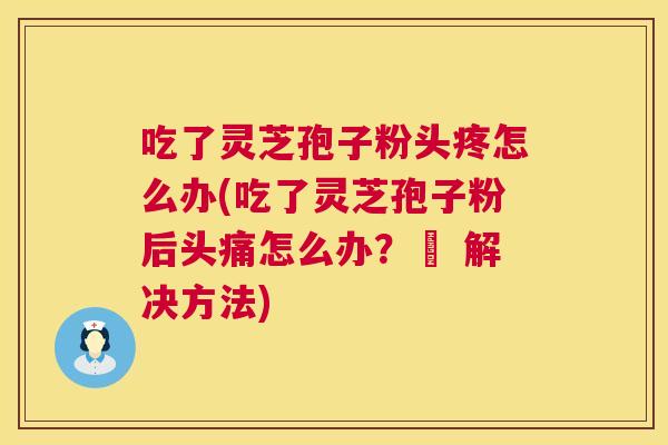 吃了灵芝孢子粉头疼怎么办(吃了灵芝孢子粉后头痛怎么办?– 解决方法) 第1张 吃了灵芝孢子粉头疼怎么办(吃了灵芝孢子粉后头痛怎么办?– 解决方法) 第1张