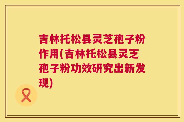 吉林托松县灵芝孢子粉作用(吉林托松县灵芝孢子粉功效研究出新发现) 第1张 吉林托松县灵芝孢子粉作用(吉林托松县灵芝孢子粉功效研究出新发现) 第1张