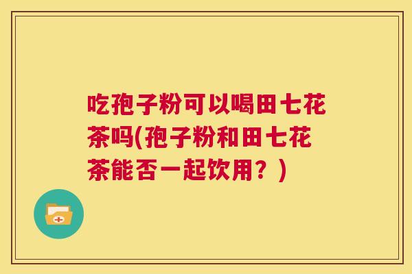 吃孢子粉可以喝田七花茶吗(孢子粉和田七花茶能否一起饮用?) 第1张 吃孢子粉可以喝田七花茶吗(孢子粉和田七花茶能否一起饮用?) 第1张