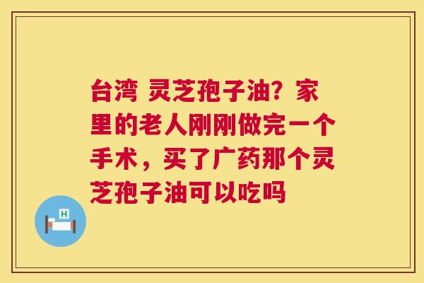 台湾 灵芝孢子油?家里的老人刚刚做完一个手术,买了广药那个灵芝孢子油可以吃吗 第1张 台湾 灵芝孢子油?家里的老人刚刚做完一个手术,买了广药那个灵芝孢子油可以吃吗 第1张