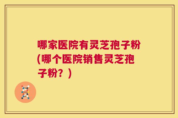 哪家医院有灵芝孢子粉(哪个医院销售灵芝孢子粉?) 第1张 哪家医院有灵芝孢子粉(哪个医院销售灵芝孢子粉?) 第1张