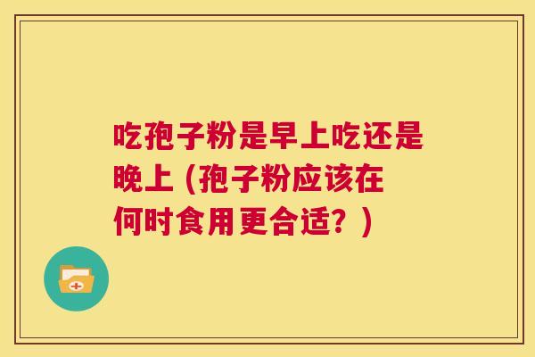 吃孢子粉是早上吃还是晚上 (孢子粉应该在何时食用更合适?) 第1张 吃孢子粉是早上吃还是晚上 (孢子粉应该在何时食用更合适?) 第1张
