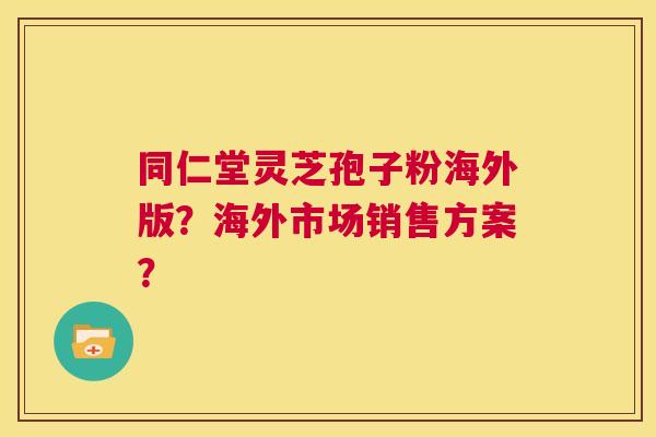同仁堂灵芝孢子粉海外版?海外市场销售方案? 第1张 同仁堂灵芝孢子粉海外版?海外市场销售方案? 第1张