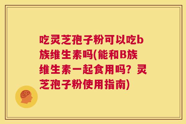 吃灵芝孢子粉可以吃b族维生素吗(能和B族维生素一起食用吗？灵芝孢子粉使用指南)  第1张