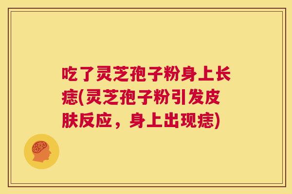 吃了灵芝孢子粉身上长痣(灵芝孢子粉引发皮肤反应,身上出现痣) 第1张 吃了灵芝孢子粉身上长痣(灵芝孢子粉引发皮肤反应,身上出现痣) 第1张