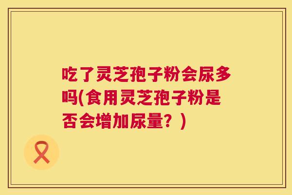 吃了灵芝孢子粉会尿多吗(食用灵芝孢子粉是否会增加尿量？)  第1张