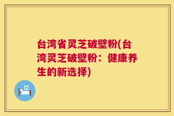 台湾省灵芝破壁粉(台湾灵芝破壁粉:健康养生的新选择) 第1张 台湾省灵芝破壁粉(台湾灵芝破壁粉:健康养生的新选择) 第1张