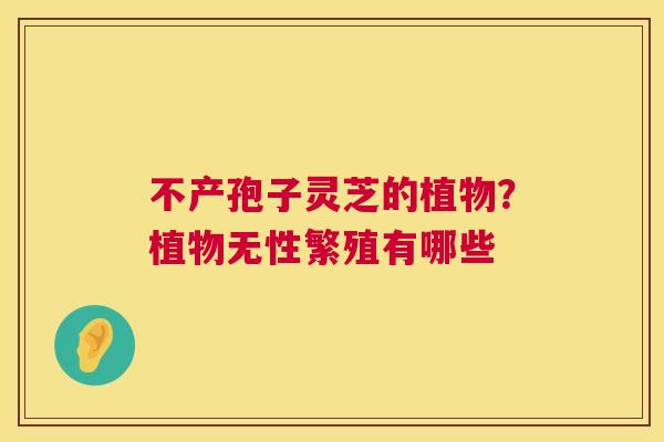 不产孢子灵芝的植物?植物无性繁殖有哪些 第1张 不产孢子灵芝的植物?植物无性繁殖有哪些 第1张