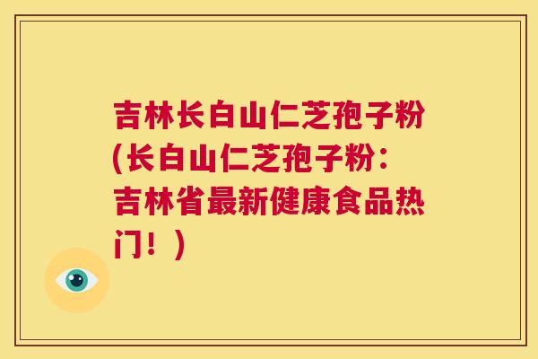 吉林长白山仁芝孢子粉(长白山仁芝孢子粉:吉林省最新健康食品热门!) 第1张 吉林长白山仁芝孢子粉(长白山仁芝孢子粉:吉林省最新健康食品热门!) 第1张