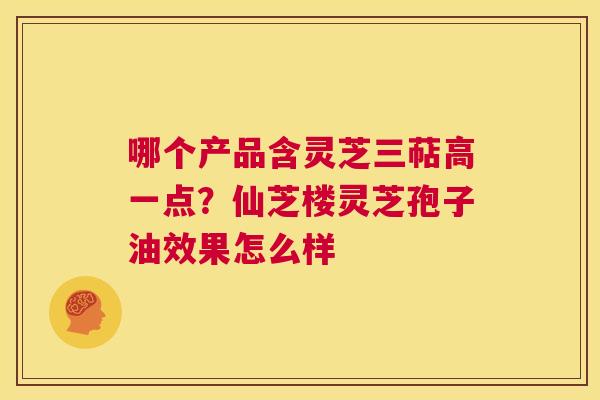 哪个产品含灵芝三萜高一点?仙芝楼灵芝孢子油效果怎么样 第1张 哪个产品含灵芝三萜高一点?仙芝楼灵芝孢子油效果怎么样 第1张