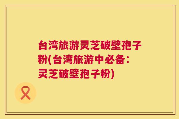 台湾旅游灵芝破壁孢子粉(台湾旅游中必备:灵芝破壁孢子粉) 第1张 台湾旅游灵芝破壁孢子粉(台湾旅游中必备:灵芝破壁孢子粉) 第1张