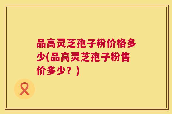 品高灵芝孢子粉价格多少(品高灵芝孢子粉售价多少?) 第1张 品高灵芝孢子粉价格多少(品高灵芝孢子粉售价多少?) 第1张