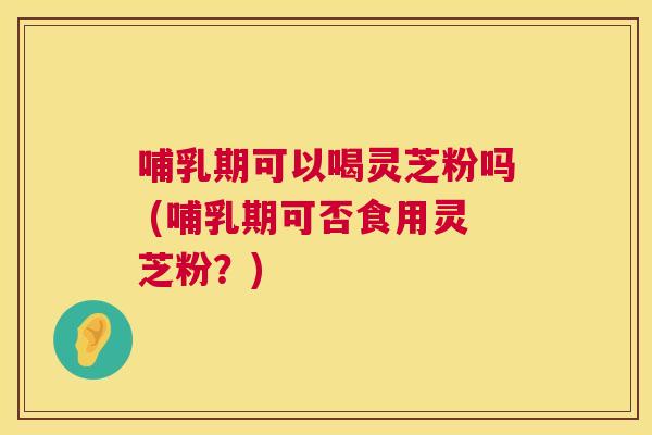 哺乳期可以喝灵芝粉吗 (哺乳期可否食用灵芝粉？)  第1张