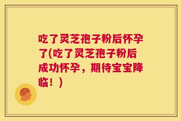 吃了灵芝孢子粉后怀孕了(吃了灵芝孢子粉后成功怀孕,期待宝宝降临!) 第1张 吃了灵芝孢子粉后怀孕了(吃了灵芝孢子粉后成功怀孕,期待宝宝降临!) 第1张