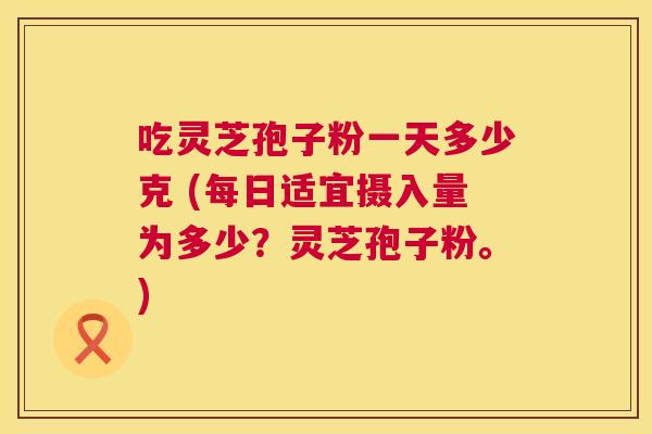 吃灵芝孢子粉一天多少克 (每日适宜摄入量为多少？灵芝孢子粉。)  第1张