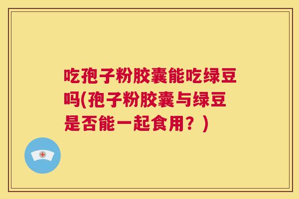 吃孢子粉胶囊能吃绿豆吗(孢子粉胶囊与绿豆是否能一起食用？)  第1张