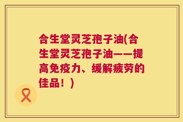 合生堂灵芝孢子油(合生堂灵芝孢子油——提高免疫力、缓解疲劳的佳品!) 第1张 合生堂灵芝孢子油(合生堂灵芝孢子油——提高免疫力、缓解疲劳的佳品!) 第1张