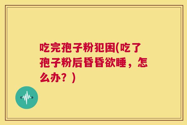吃完孢子粉犯困(吃了孢子粉后昏昏欲睡,怎么办?) 第1张 吃完孢子粉犯困(吃了孢子粉后昏昏欲睡,怎么办?) 第1张