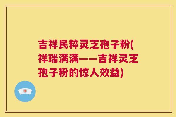 吉祥民粹灵芝孢子粉(祥瑞满满——吉祥灵芝孢子粉的惊人效益) 第1张 吉祥民粹灵芝孢子粉(祥瑞满满——吉祥灵芝孢子粉的惊人效益) 第1张
