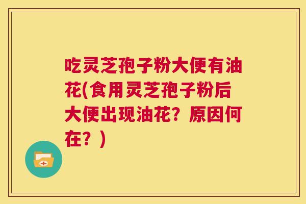 吃灵芝孢子粉大便有油花(食用灵芝孢子粉后大便出现油花？原因何在？)  第1张