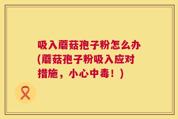 吸入蘑菇孢子粉怎么办(蘑菇孢子粉吸入应对措施,小心中毒!) 第1张 吸入蘑菇孢子粉怎么办(蘑菇孢子粉吸入应对措施,小心中毒!) 第1张