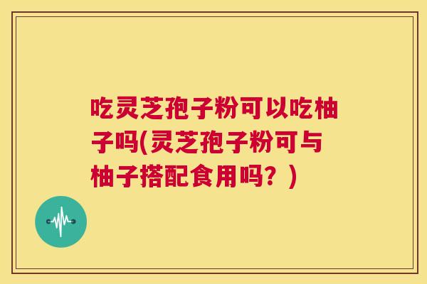 吃灵芝孢子粉可以吃柚子吗(灵芝孢子粉可与柚子搭配食用吗?) 第1张 吃灵芝孢子粉可以吃柚子吗(灵芝孢子粉可与柚子搭配食用吗?) 第1张
